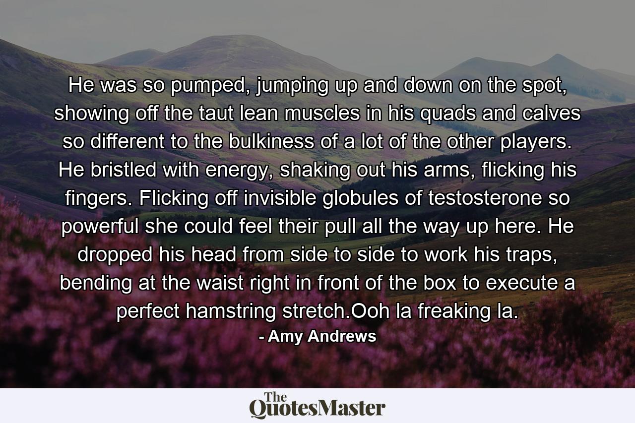 He was so pumped, jumping up and down on the spot, showing off the taut lean muscles in his quads and calves so different to the bulkiness of a lot of the other players. He bristled with energy, shaking out his arms, flicking his fingers. Flicking off invisible globules of testosterone so powerful she could feel their pull all the way up here. He dropped his head from side to side to work his traps, bending at the waist right in front of the box to execute a perfect hamstring stretch.Ooh la freaking la. - Quote by Amy Andrews