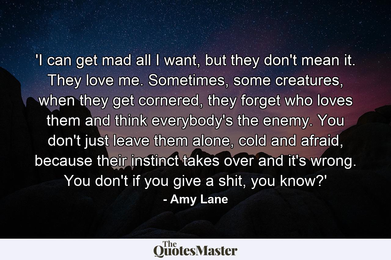 'I can get mad all I want, but they don't mean it. They love me. Sometimes, some creatures, when they get cornered, they forget who loves them and think everybody's the enemy. You don't just leave them alone, cold and afraid, because their instinct takes over and it's wrong. You don't if you give a shit, you know?' - Quote by Amy Lane