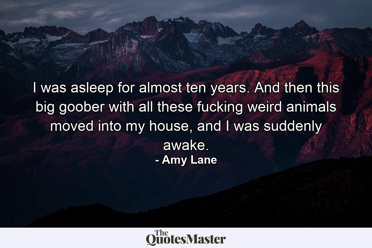 I was asleep for almost ten years. And then this big goober with all these fucking weird animals moved into my house, and I was suddenly awake. - Quote by Amy Lane