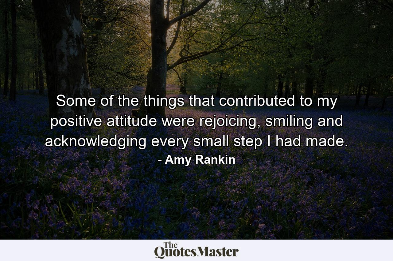 Some of the things that contributed to my positive attitude were rejoicing, smiling and acknowledging every small step I had made. - Quote by Amy Rankin