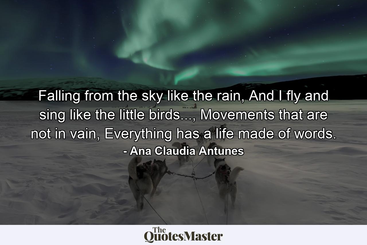 Falling from the sky like the rain, And I fly and sing like the little birds..., Movements that are not in vain, Everything has a life made of words. - Quote by Ana Claudia Antunes