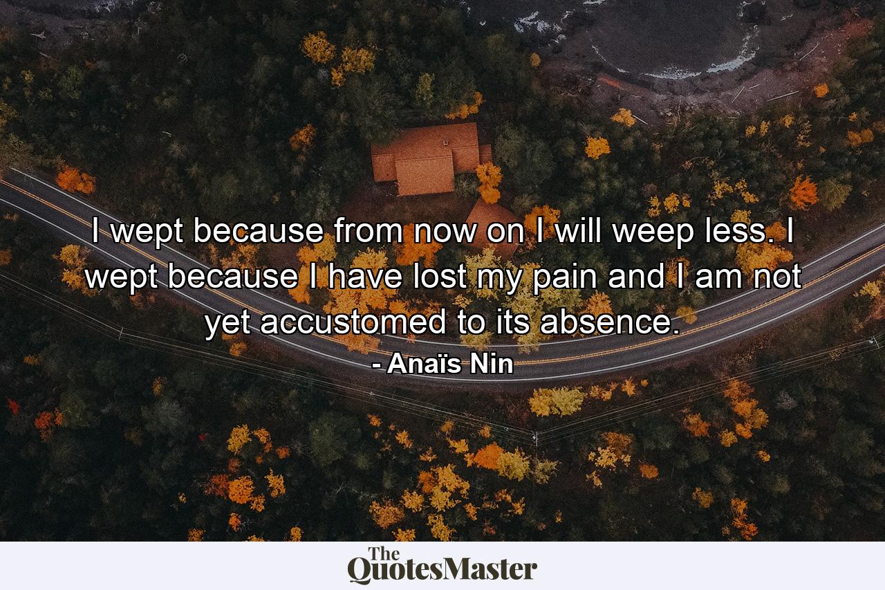 I wept because from now on I will weep less. I wept because I have lost my pain and I am not yet accustomed to its absence. - Quote by Anaïs Nin