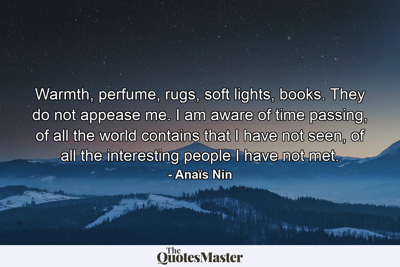 Warmth, perfume, rugs, soft lights, books. They do not appease me. I am aware of time passing, of all the world contains that I have not seen, of all the interesting people I have not met. - Quote by Anaïs Nin