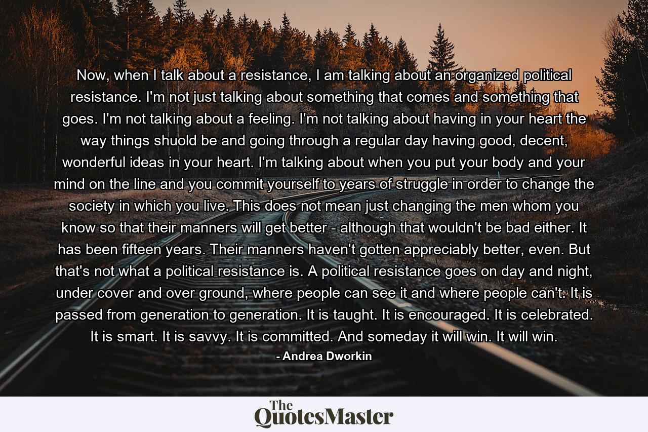 Now, when I talk about a resistance, I am talking about an organized political resistance. I'm not just talking about something that comes and something that goes. I'm not talking about a feeling. I'm not talking about having in your heart the way things shuold be and going through a regular day having good, decent, wonderful ideas in your heart. I'm talking about when you put your body and your mind on the line and you commit yourself to years of struggle in order to change the society in which you live. This does not mean just changing the men whom you know so that their manners will get better - although that wouldn't be bad either. It has been fifteen years. Their manners haven't gotten appreciably better, even. But that's not what a political resistance is. A political resistance goes on day and night, under cover and over ground, where people can see it and where people can't. It is passed from generation to generation. It is taught. It is encouraged. It is celebrated. It is smart. It is savvy. It is committed. And someday it will win. It will win. - Quote by Andrea Dworkin