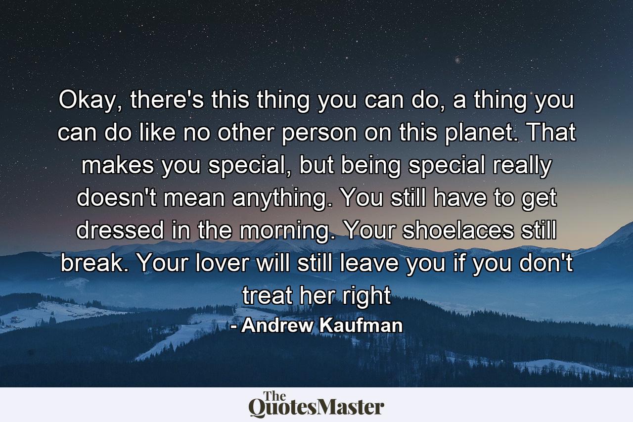 Okay, there's this thing you can do, a thing you can do like no other person on this planet. That makes you special, but being special really doesn't mean anything. You still have to get dressed in the morning. Your shoelaces still break. Your lover will still leave you if you don't treat her right - Quote by Andrew Kaufman