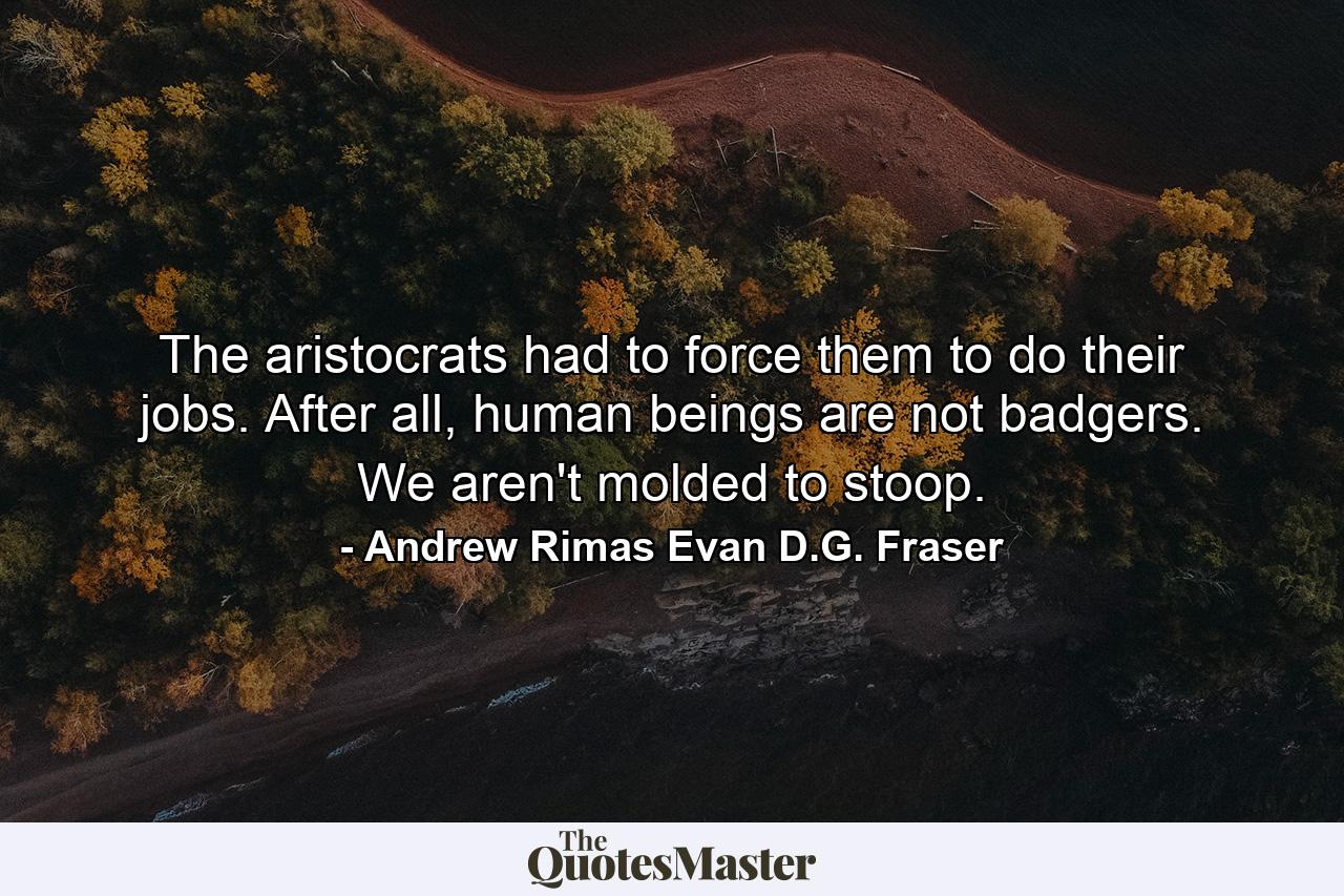 The aristocrats had to force them to do their jobs. After all, human beings are not badgers. We aren't molded to stoop. - Quote by Andrew Rimas Evan D.G. Fraser