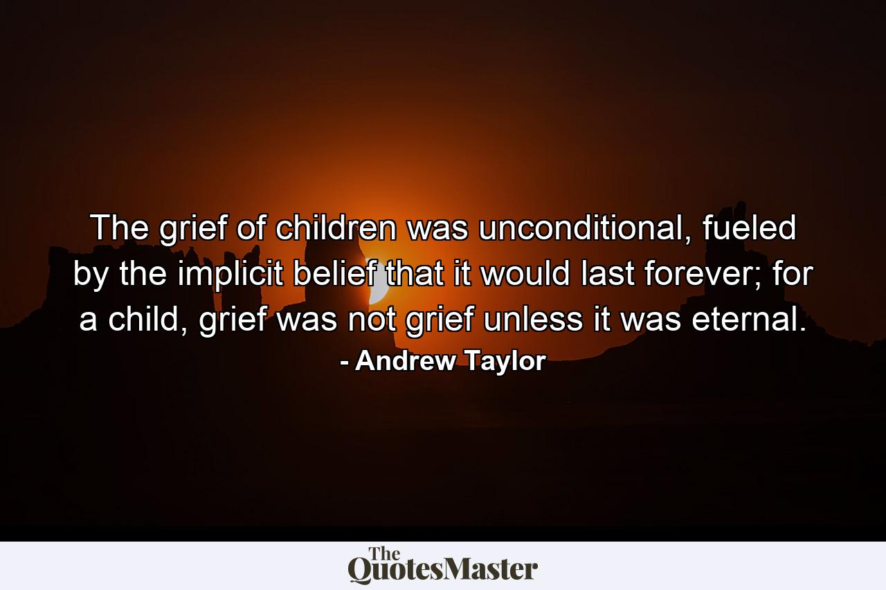 The grief of children was unconditional, fueled by the implicit belief that it would last forever; for a child, grief was not grief unless it was eternal. - Quote by Andrew Taylor