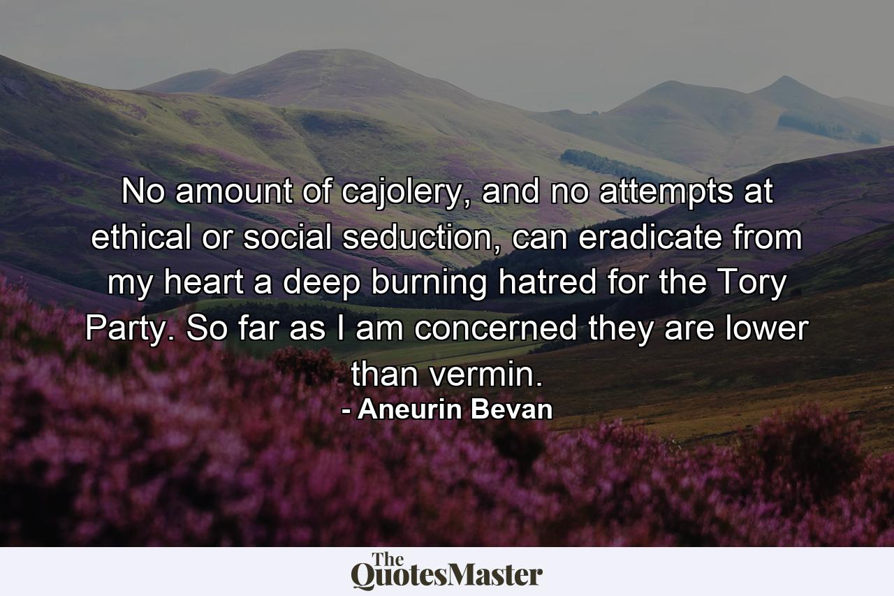 No amount of cajolery, and no attempts at ethical or social seduction, can eradicate from my heart a deep burning hatred for the Tory Party. So far as I am concerned they are lower than vermin. - Quote by Aneurin Bevan