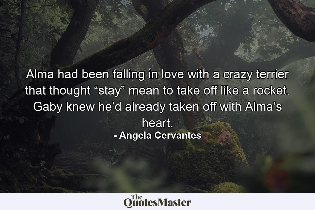 Alma had been falling in love with a crazy terrier that thought “stay” mean to take off like a rocket. Gaby knew he’d already taken off with Alma’s heart. - Quote by Angela Cervantes