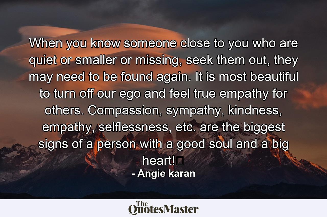 When you know someone close to you who are quiet or smaller or missing, seek them out, they may need to be found again. It is most beautiful to turn off our ego and feel true empathy for others. Compassion, sympathy, kindness, empathy, selflessness, etc. are the biggest signs of a person with a good soul and a big heart!﻿ - Quote by Angie karan