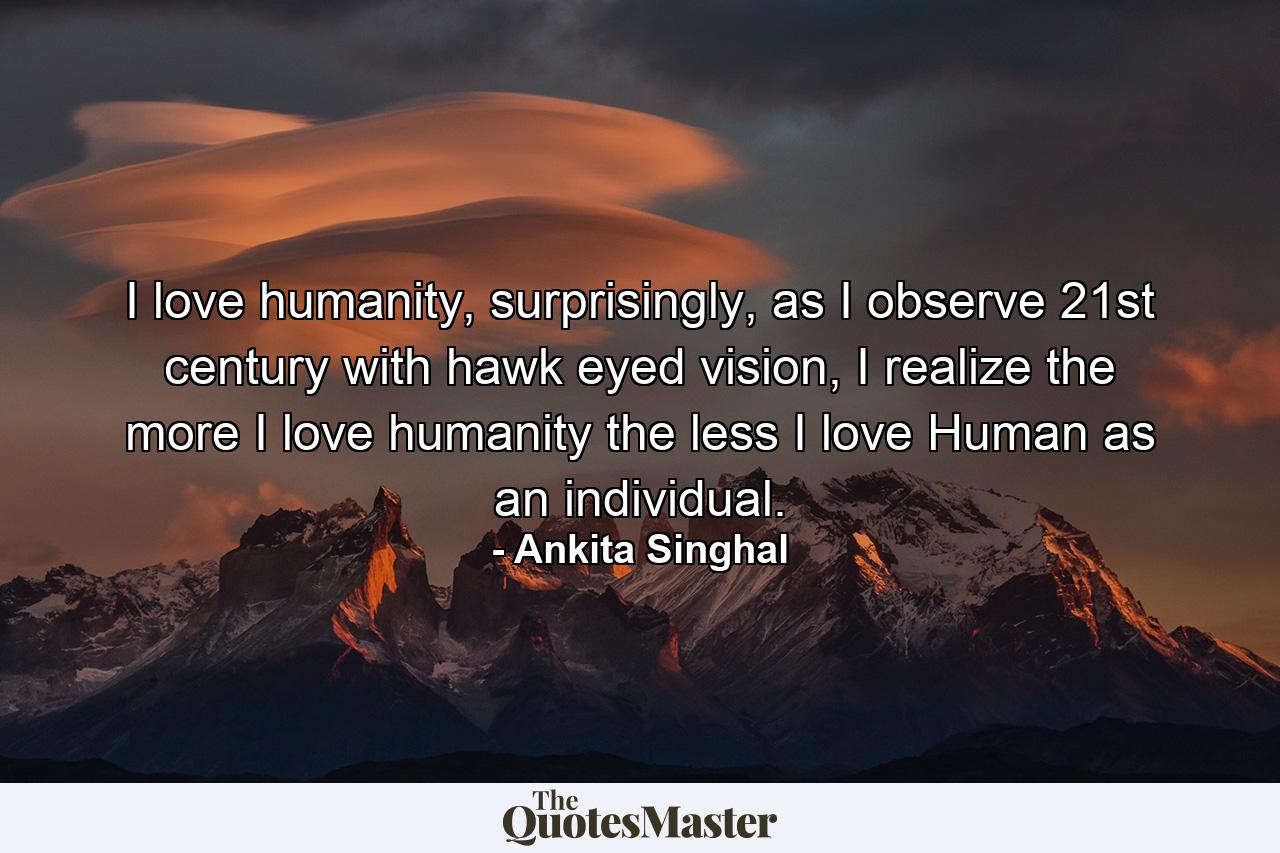 I love humanity, surprisingly, as I observe 21st century with hawk eyed vision, I realize the more I love humanity the less I love Human as an individual. - Quote by Ankita Singhal