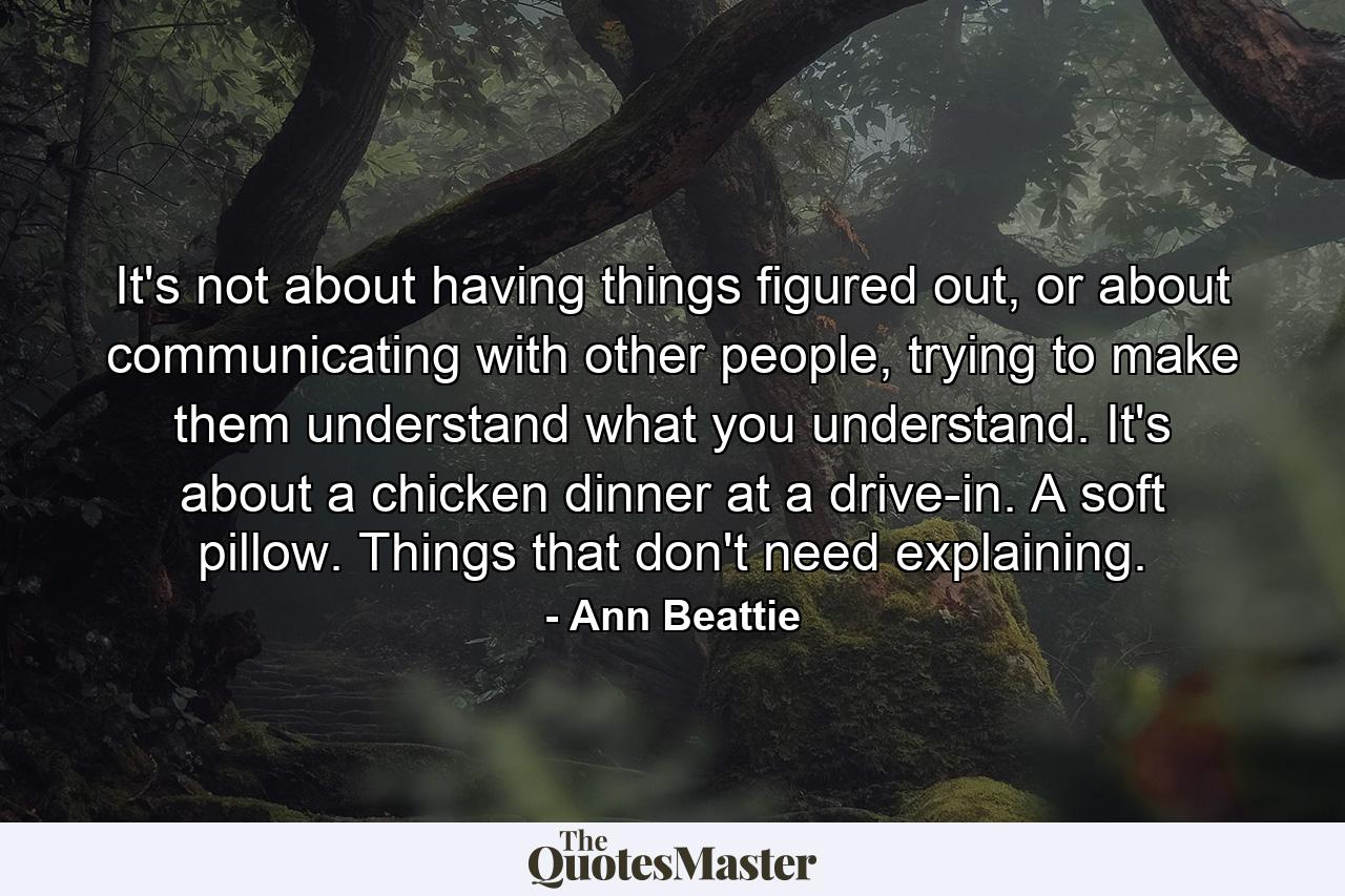 It's not about having things figured out, or about communicating with other people, trying to make them understand what you understand. It's about a chicken dinner at a drive-in. A soft pillow. Things that don't need explaining. - Quote by Ann Beattie