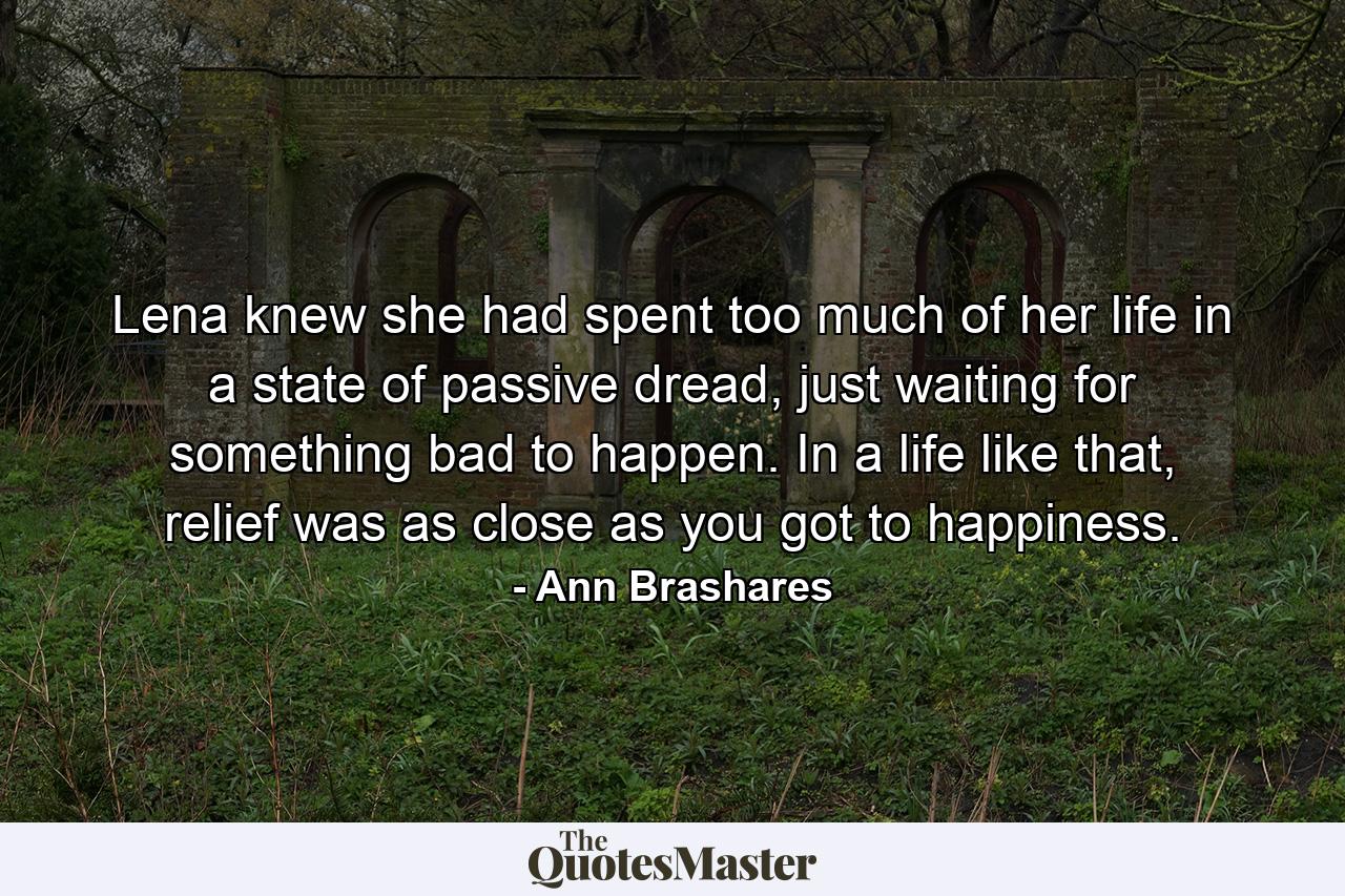 Lena knew she had spent too much of her life in a state of passive dread, just waiting for something bad to happen. In a life like that, relief was as close as you got to happiness. - Quote by Ann Brashares