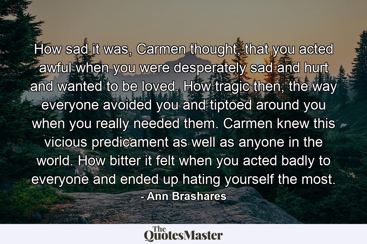 How sad it was, Carmen thought, that you acted awful when you were desperately sad and hurt and wanted to be loved. How tragic then, the way everyone avoided you and tiptoed around you when you really needed them. Carmen knew this vicious predicament as well as anyone in the world. How bitter it felt when you acted badly to everyone and ended up hating yourself the most. - Quote by Ann Brashares