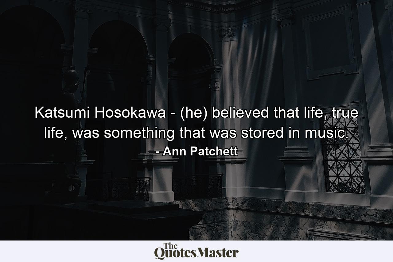 Katsumi Hosokawa - (he) believed that life, true life, was something that was stored in music. - Quote by Ann Patchett