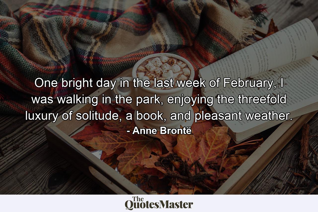 One bright day in the last week of February, I was walking in the park, enjoying the threefold luxury of solitude, a book, and pleasant weather. - Quote by Anne Brontë