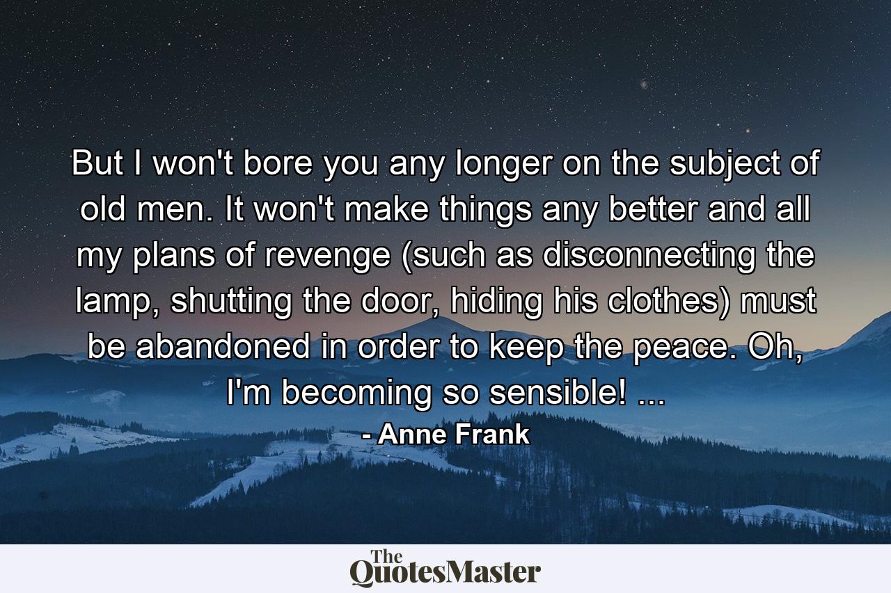 But I won't bore you any longer on the subject of old men. It won't make things any better and all my plans of revenge (such as disconnecting the lamp, shutting the door, hiding his clothes) must be abandoned in order to keep the peace. Oh, I'm becoming so sensible! ... - Quote by Anne Frank