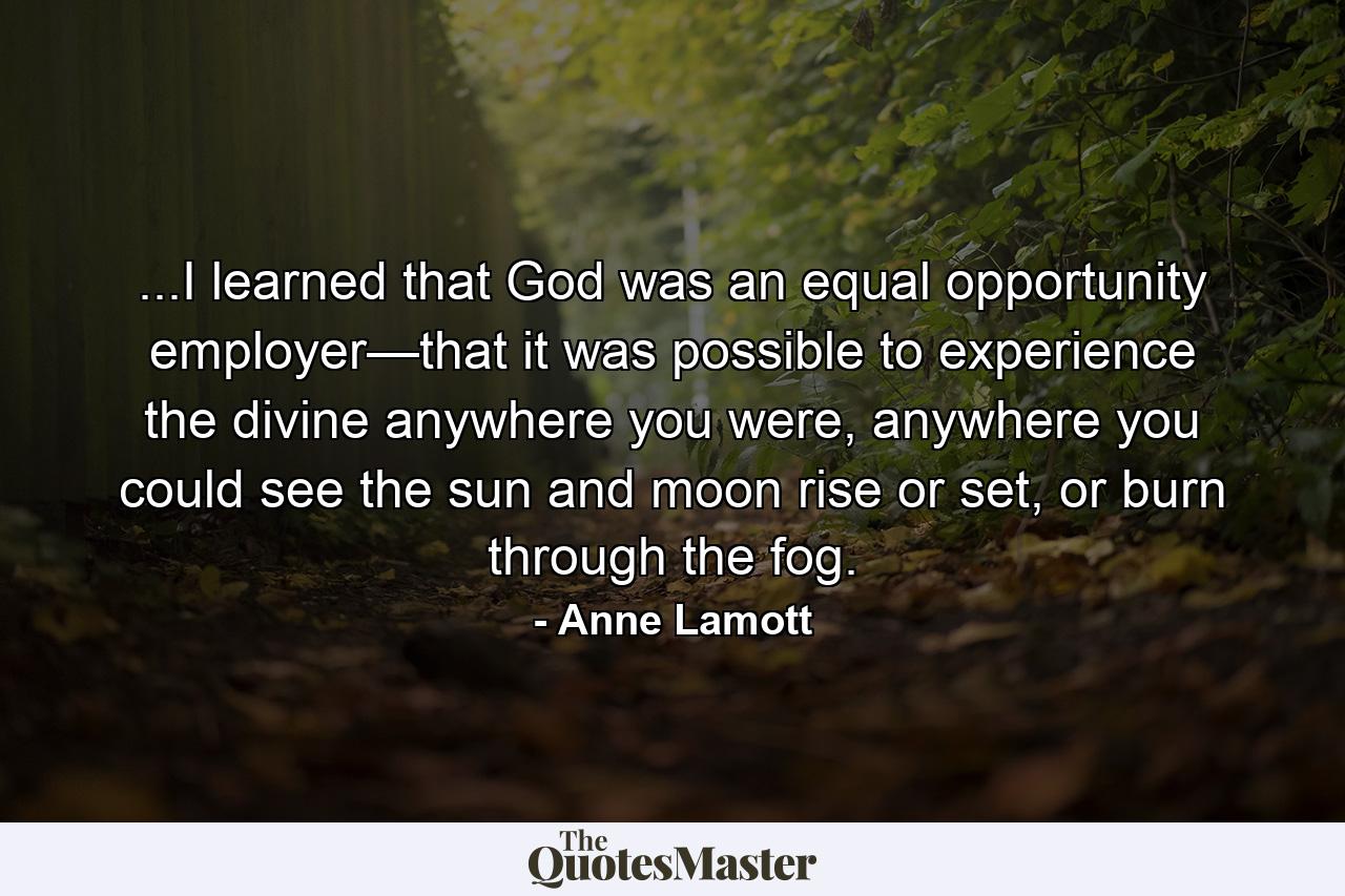 ...I learned that God was an equal opportunity employer—that it was possible to experience the divine anywhere you were, anywhere you could see the sun and moon rise or set, or burn through the fog. - Quote by Anne Lamott