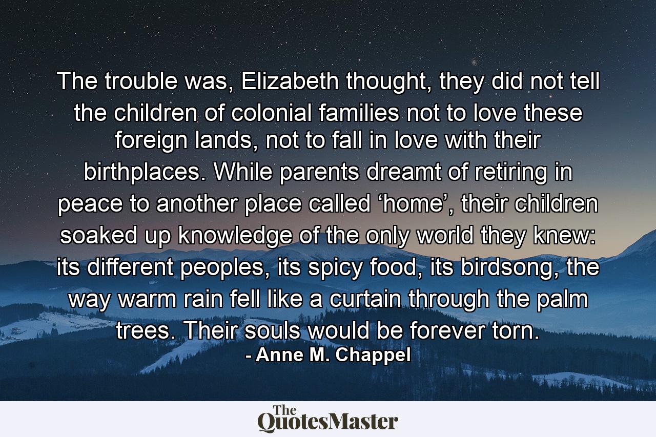 The trouble was, Elizabeth thought, they did not tell the children of colonial families not to love these foreign lands, not to fall in love with their birthplaces. While parents dreamt of retiring in peace to another place called ‘home’, their children soaked up knowledge of the only world they knew: its different peoples, its spicy food, its birdsong, the way warm rain fell like a curtain through the palm trees. Their souls would be forever torn. - Quote by Anne M. Chappel