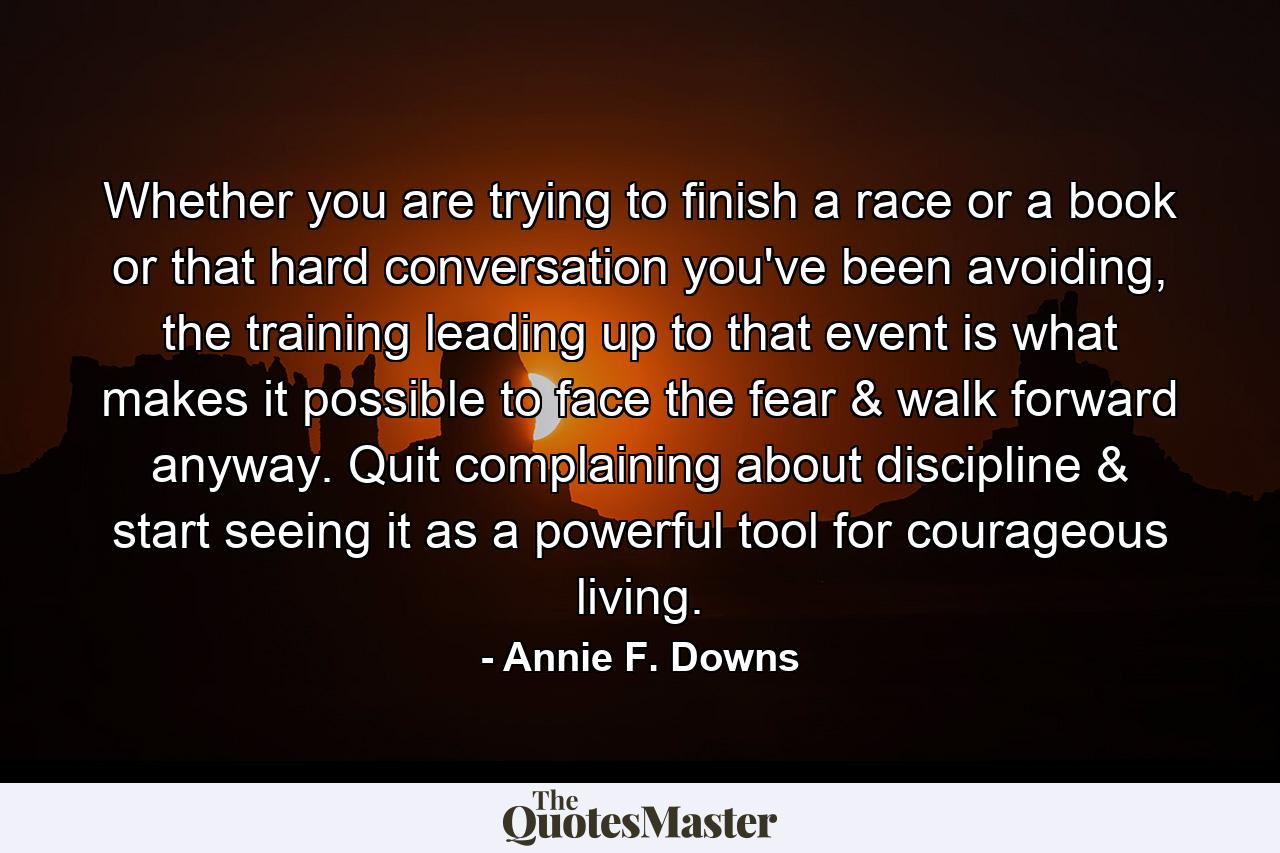 Whether you are trying to finish a race or a book or that hard conversation you've been avoiding, the training leading up to that event is what makes it possible to face the fear & walk forward anyway. Quit complaining about discipline & start seeing it as a powerful tool for courageous living. - Quote by Annie F. Downs