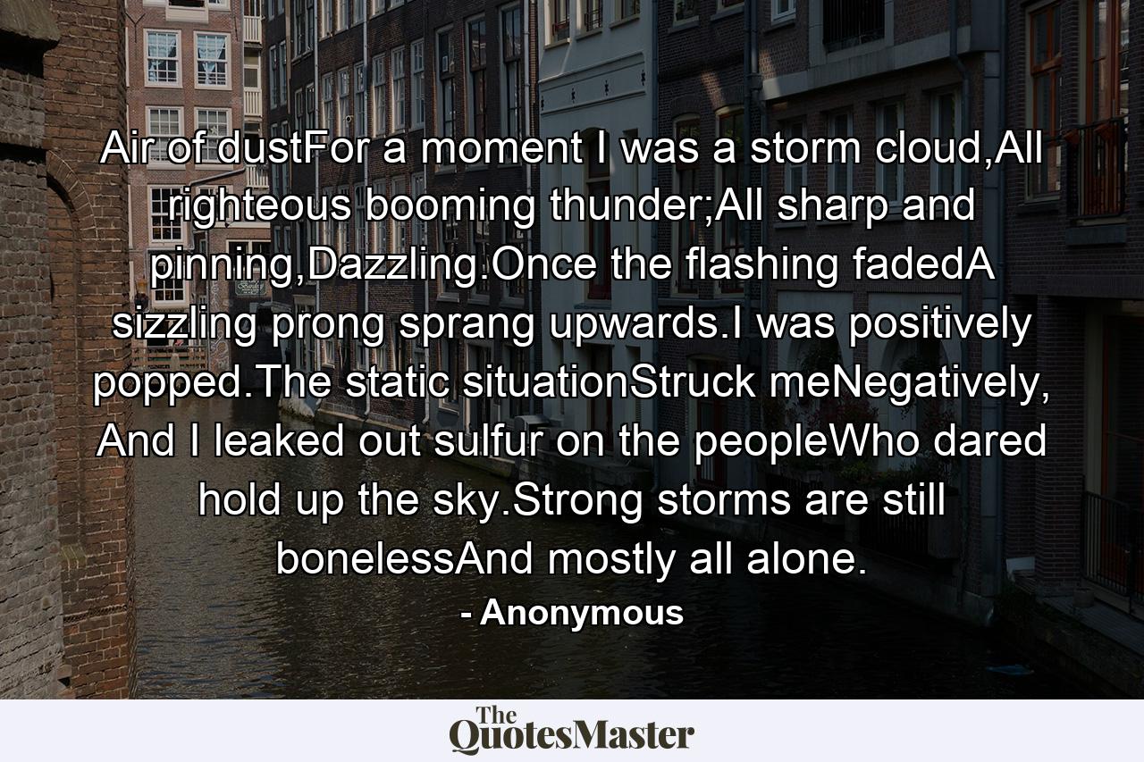 Air of dustFor a moment I was a storm cloud,All righteous booming thunder;All sharp and pinning,Dazzling.Once the flashing fadedA sizzling prong sprang upwards.I was positively popped.The static situationStruck meNegatively, And I leaked out sulfur on the peopleWho dared hold up the sky.Strong storms are still bonelessAnd mostly all alone. - Quote by Anonymous