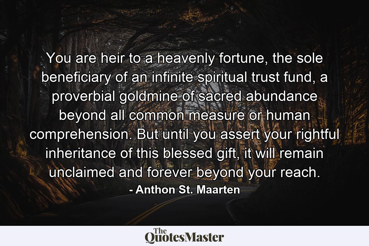 You are heir to a heavenly fortune, the sole beneficiary of an infinite spiritual trust fund, a proverbial goldmine of sacred abundance beyond all common measure or human comprehension. But until you assert your rightful inheritance of this blessed gift, it will remain unclaimed and forever beyond your reach. - Quote by Anthon St. Maarten