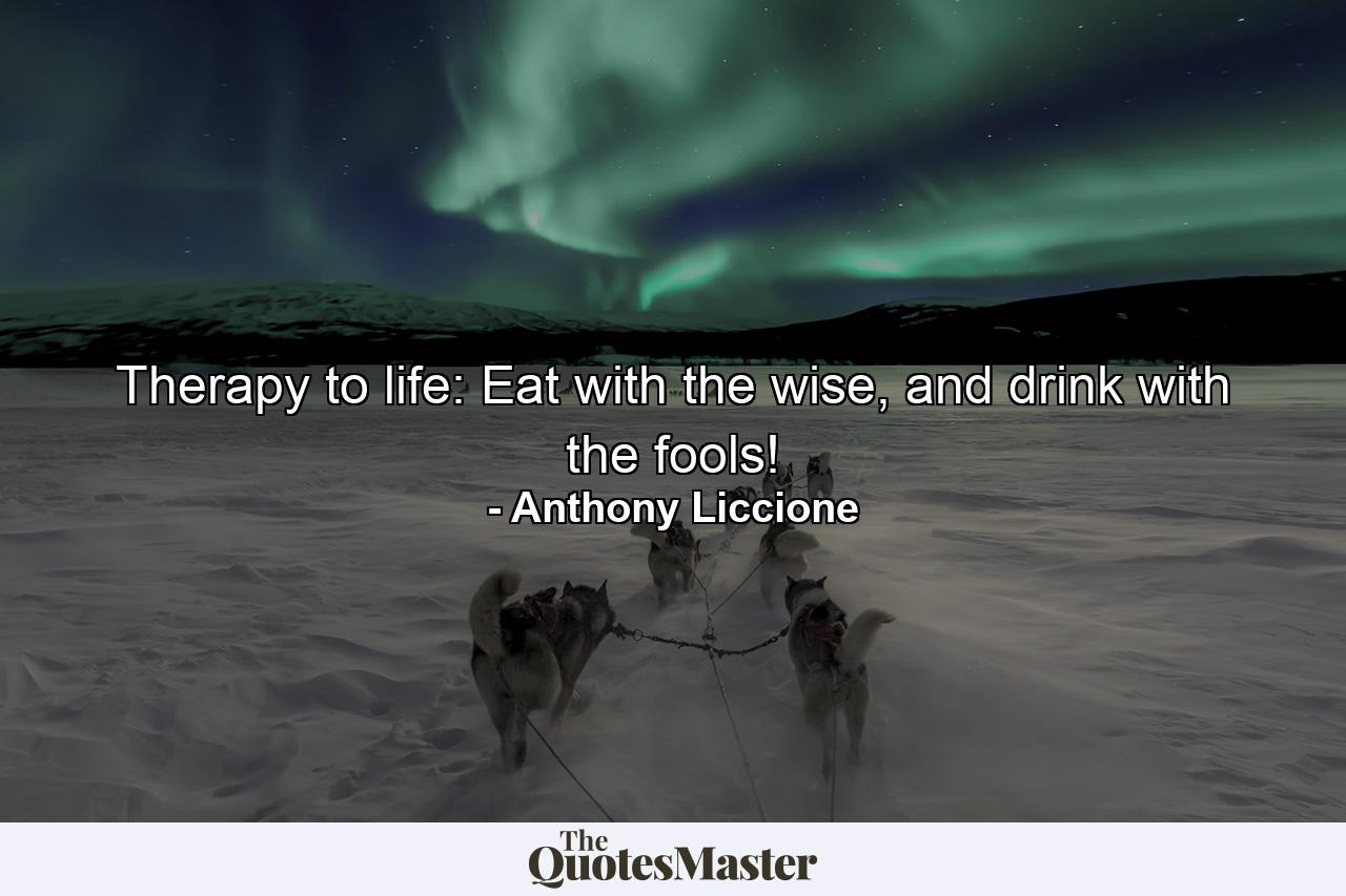 Therapy to life: Eat with the wise, and drink with the fools! - Quote by Anthony Liccione