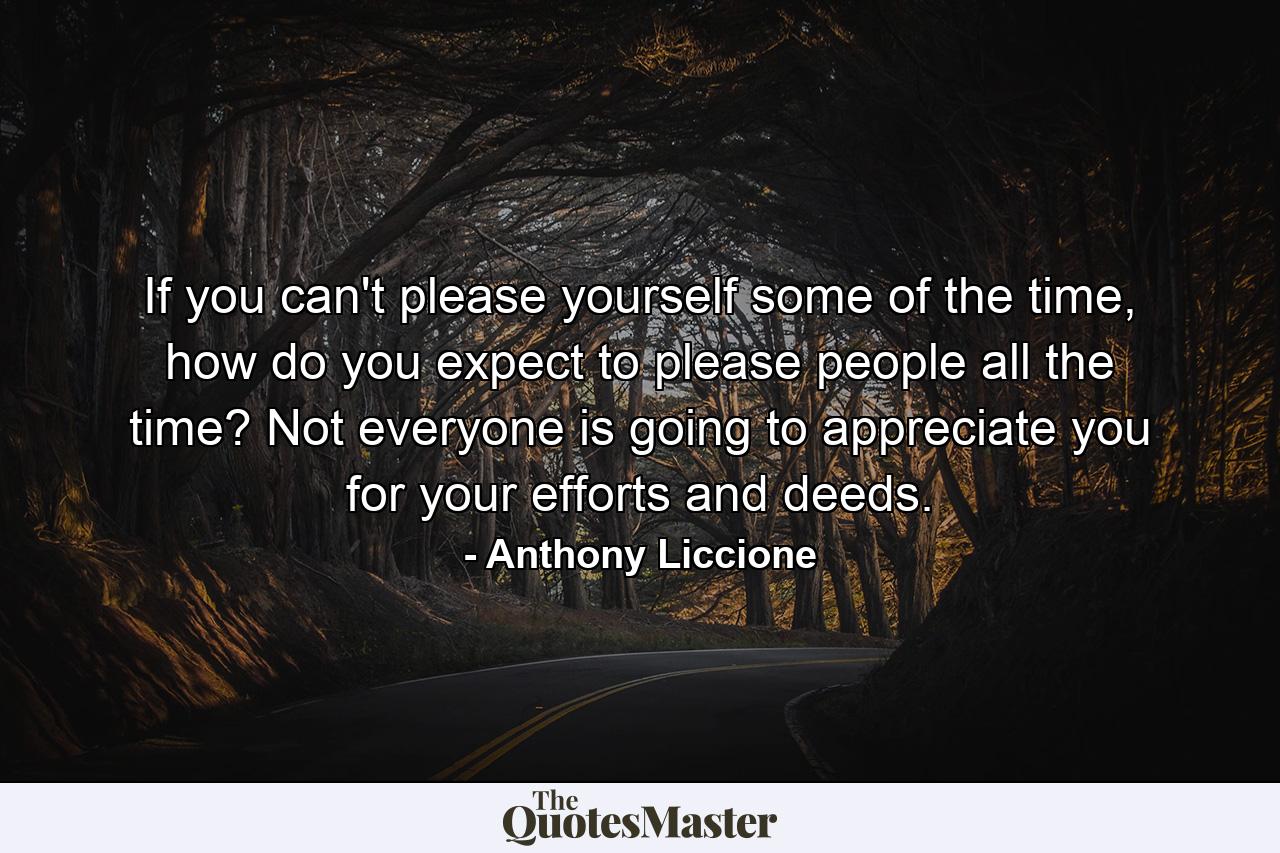 If you can't please yourself some of the time, how do you expect to please people all the time? Not everyone is going to appreciate you for your efforts and deeds. - Quote by Anthony Liccione