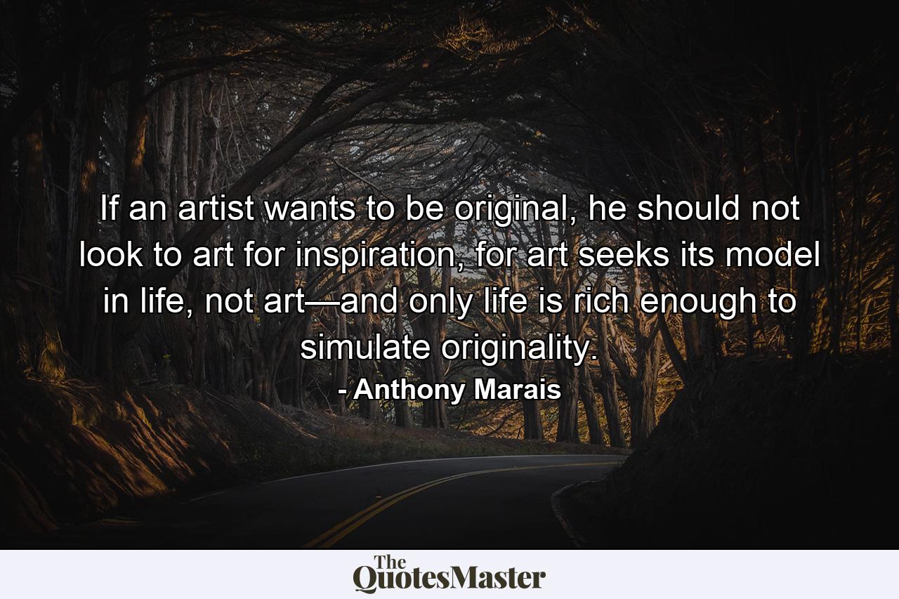 If an artist wants to be original, he should not look to art for inspiration, for art seeks its model in life, not art—and only life is rich enough to simulate originality. - Quote by Anthony Marais