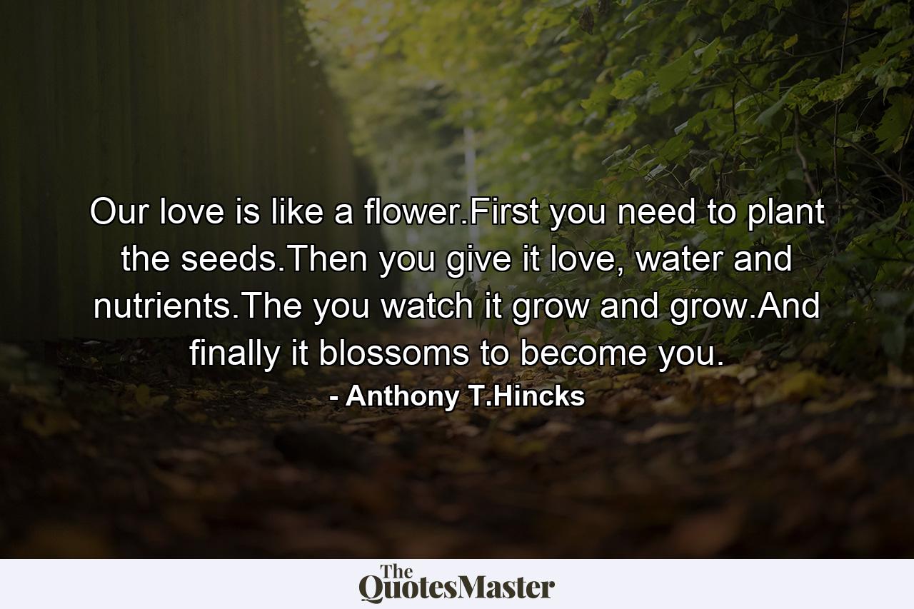 Our love is like a flower.First you need to plant the seeds.Then you give it love, water and nutrients.The you watch it grow and grow.And finally it blossoms to become you. - Quote by Anthony T.Hincks