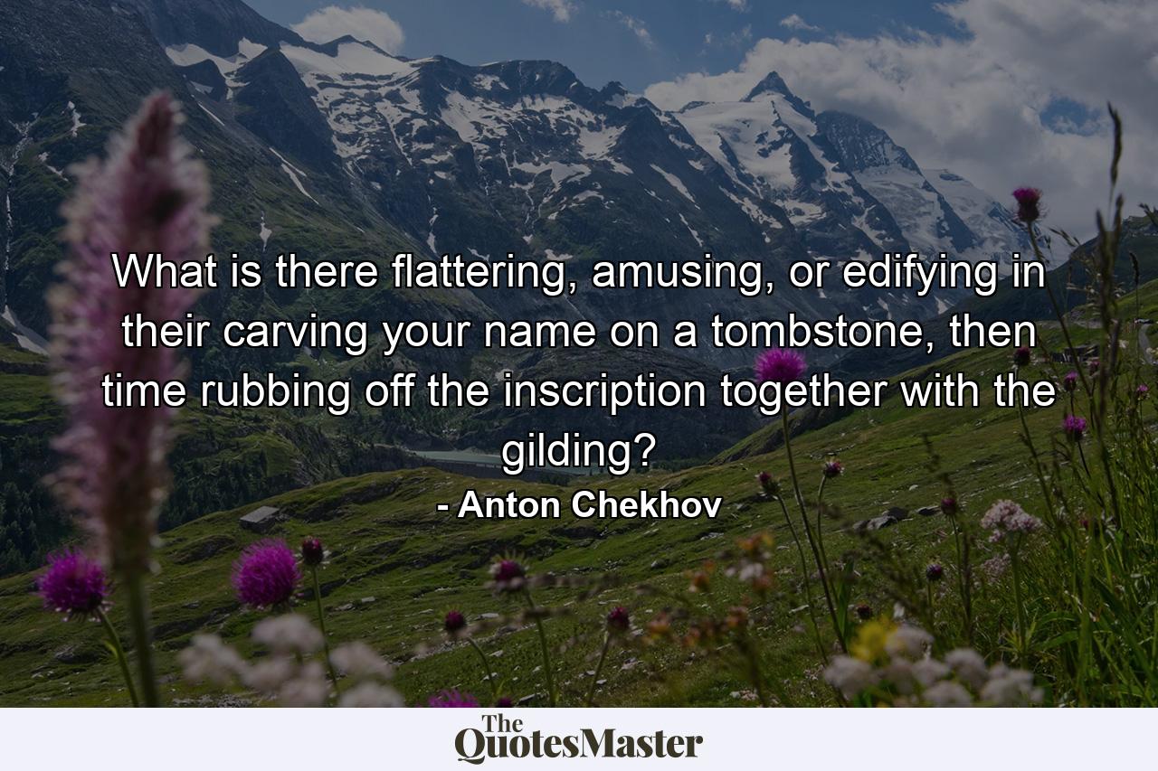 What is there flattering, amusing, or edifying in their carving your name on a tombstone, then time rubbing off the inscription together with the gilding? - Quote by Anton Chekhov