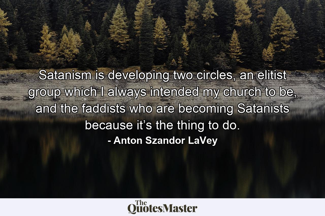 Satanism is developing two circles, an elitist group which I always intended my church to be, and the faddists who are becoming Satanists because it’s the thing to do. - Quote by Anton Szandor LaVey