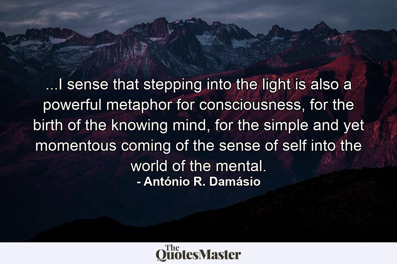 ...I sense that stepping into the light is also a powerful metaphor for consciousness, for the birth of the knowing mind, for the simple and yet momentous coming of the sense of self into the world of the mental. - Quote by António R. Damásio