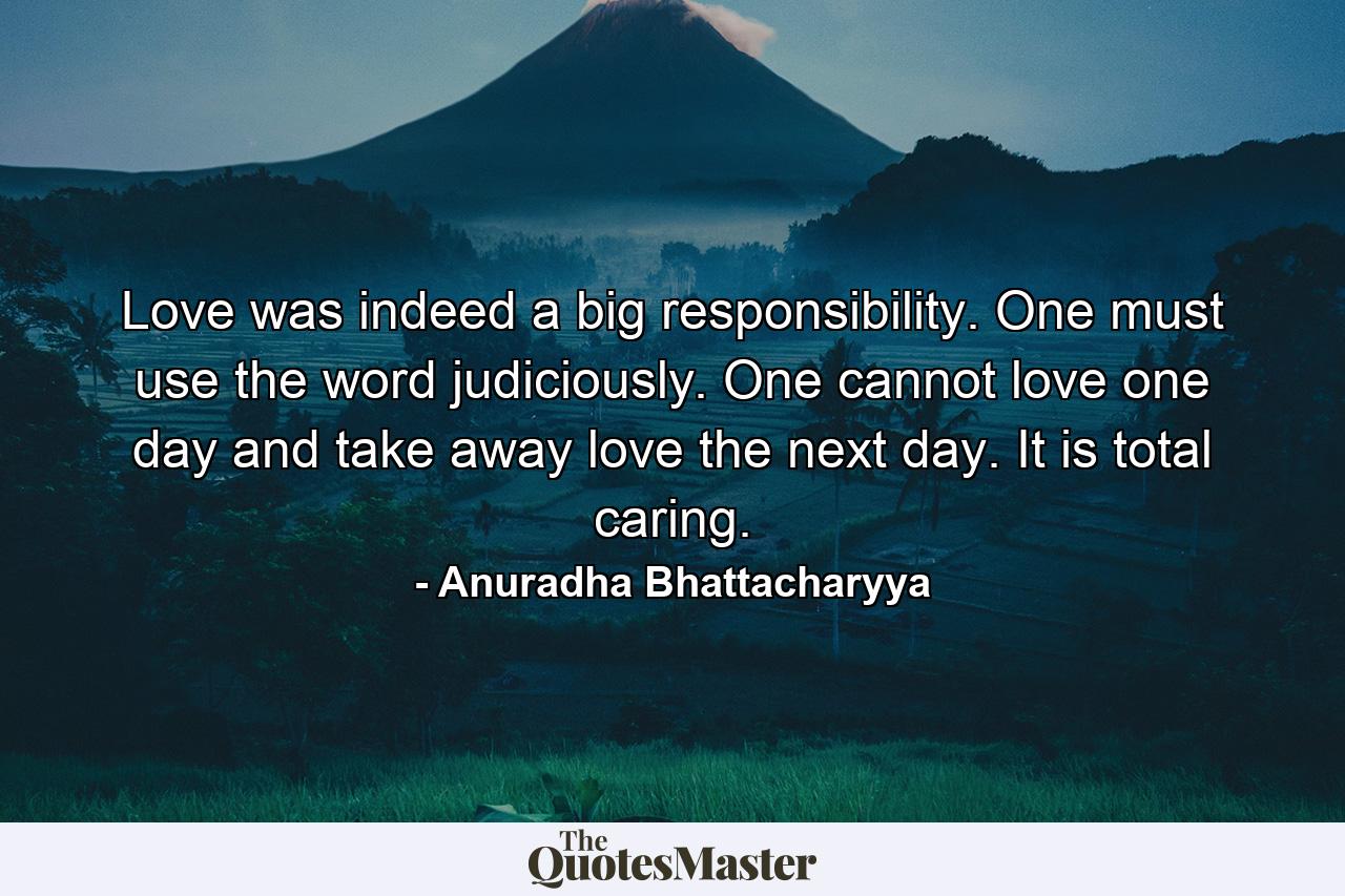 Love was indeed a big responsibility. One must use the word judiciously. One cannot love one day and take away love the next day. It is total caring. - Quote by Anuradha Bhattacharyya