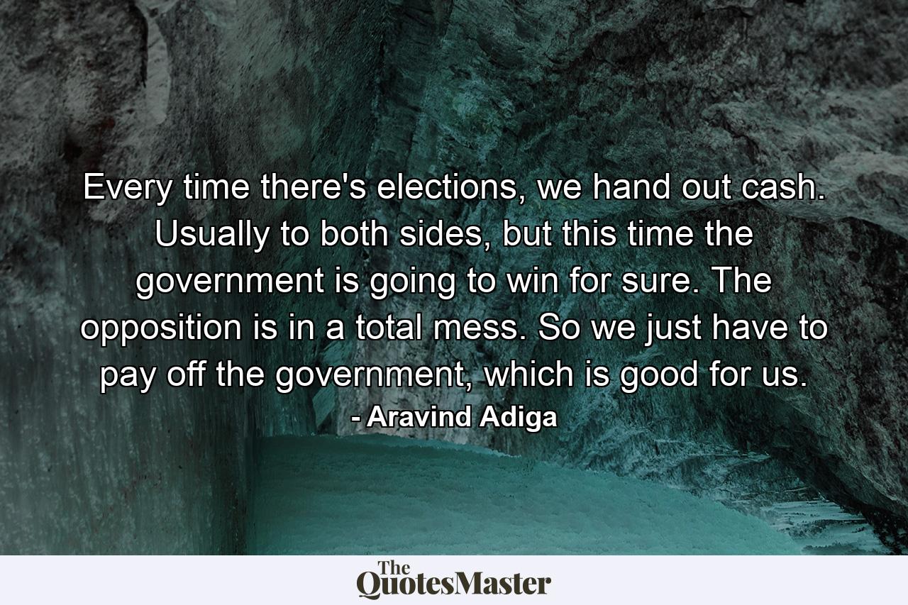 Every time there's elections, we hand out cash. Usually to both sides, but this time the government is going to win for sure. The opposition is in a total mess. So we just have to pay off the government, which is good for us. - Quote by Aravind Adiga