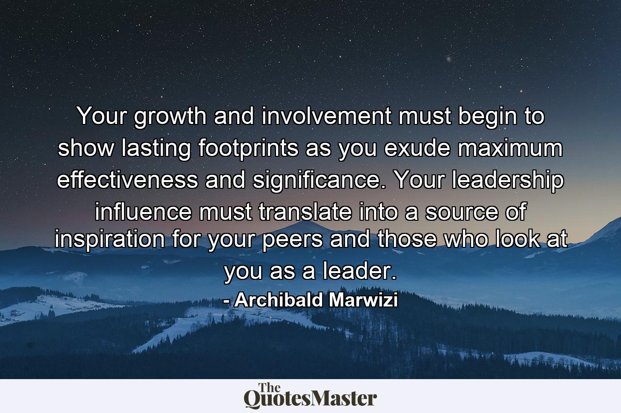 Your growth and involvement must begin to show lasting footprints as you exude maximum effectiveness and significance. Your leadership influence must translate into a source of inspiration for your peers and those who look at you as a leader. - Quote by Archibald Marwizi