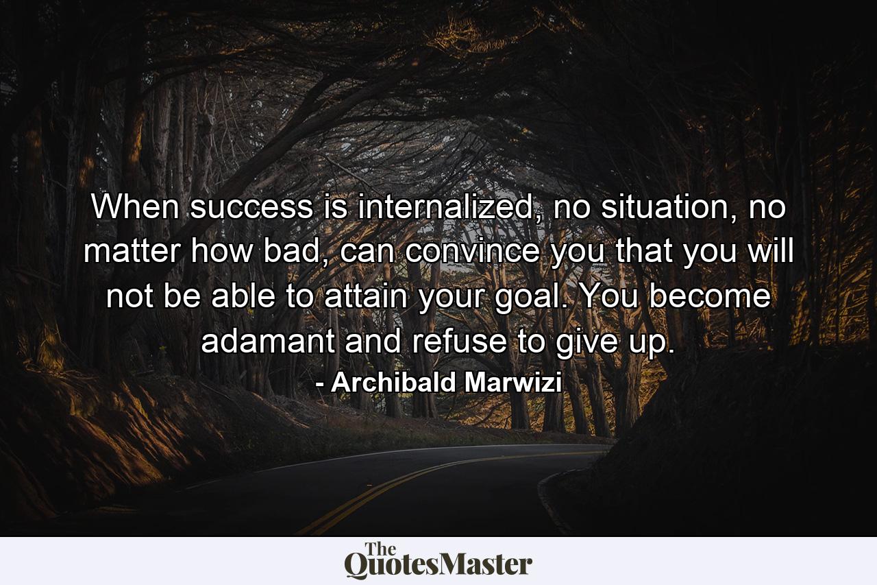 When success is internalized, no situation, no matter how bad, can convince you that you will not be able to attain your goal. You become adamant and refuse to give up. - Quote by Archibald Marwizi