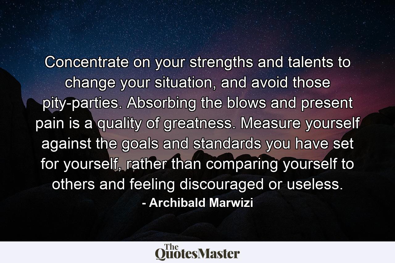 Concentrate on your strengths and talents to change your situation, and avoid those pity-parties. Absorbing the blows and present pain is a quality of greatness. Measure yourself against the goals and standards you have set for yourself, rather than comparing yourself to others and feeling discouraged or useless. - Quote by Archibald Marwizi