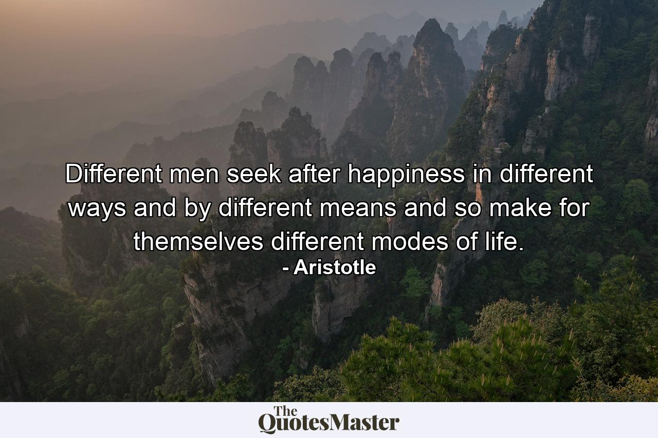 Different men seek after happiness in different ways and by different means  and so make for themselves different modes of life. - Quote by Aristotle