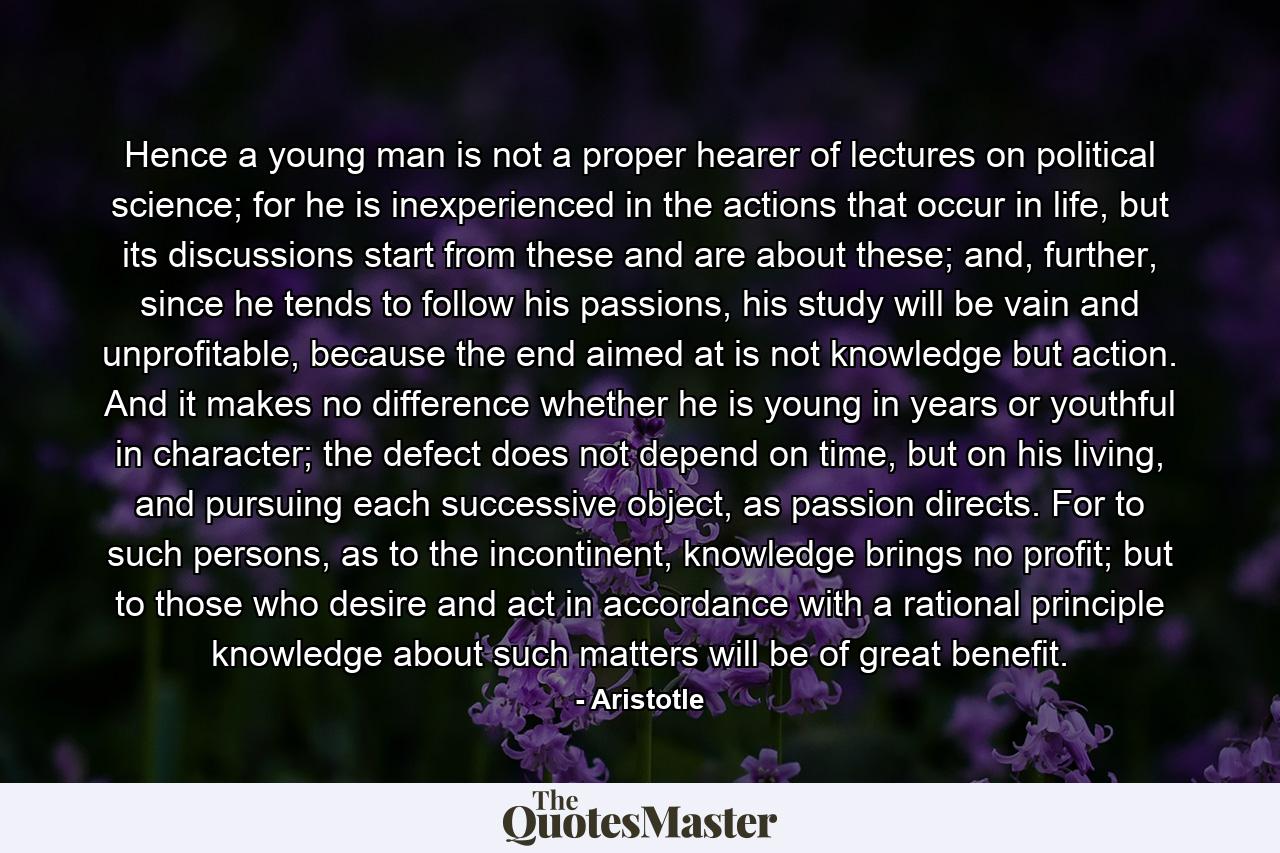 Hence a young man is not a proper hearer of lectures on political science; for he is inexperienced in the actions that occur in life, but its discussions start from these and are about these; and, further, since he tends to follow his passions, his study will be vain and unprofitable, because the end aimed at is not knowledge but action. And it makes no difference whether he is young in years or youthful in character; the defect does not depend on time, but on his living, and pursuing each successive object, as passion directs. For to such persons, as to the incontinent, knowledge brings no profit; but to those who desire and act in accordance with a rational principle knowledge about such matters will be of great benefit. - Quote by Aristotle