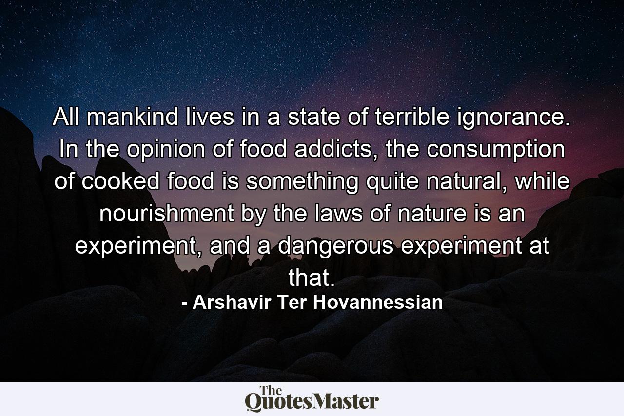 All mankind lives in a state of terrible ignorance. In the opinion of food addicts, the consumption of cooked food is something quite natural, while nourishment by the laws of nature is an experiment, and a dangerous experiment at that. - Quote by Arshavir Ter Hovannessian