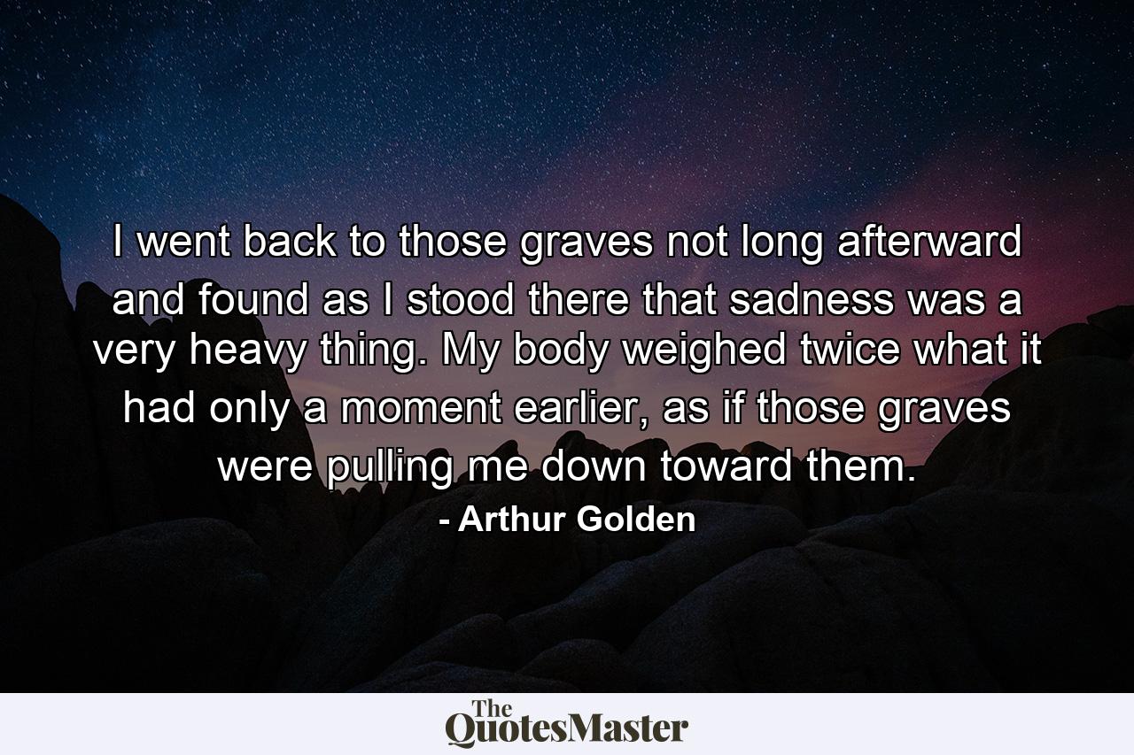 I went back to those graves not long afterward and found as I stood there that sadness was a very heavy thing. My body weighed twice what it had only a moment earlier, as if those graves were pulling me down toward them. - Quote by Arthur Golden