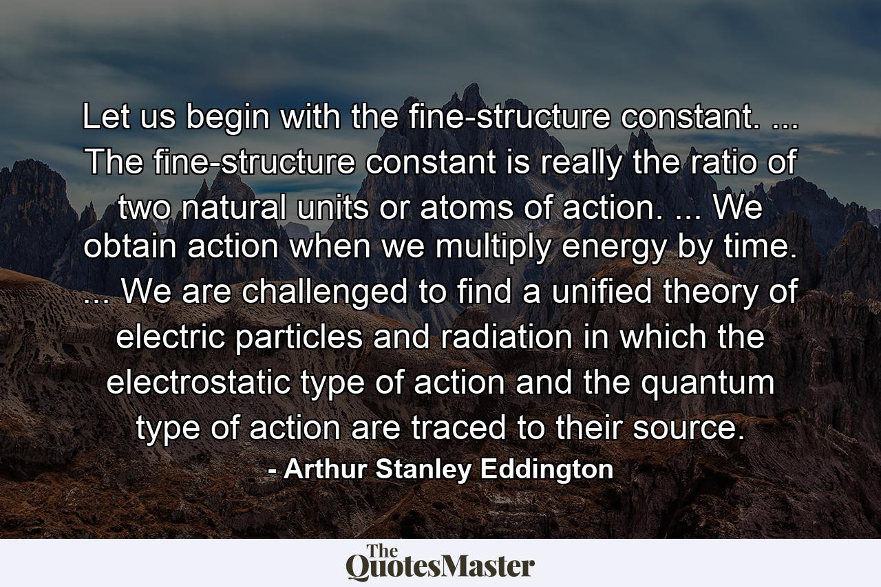 Let us begin with the fine-structure constant. ... The fine-structure constant is really the ratio of two natural units or atoms of action. ... We obtain action when we multiply energy by time. ... We are challenged to find a unified theory of electric particles and radiation in which the electrostatic type of action and the quantum type of action are traced to their source. - Quote by Arthur Stanley Eddington