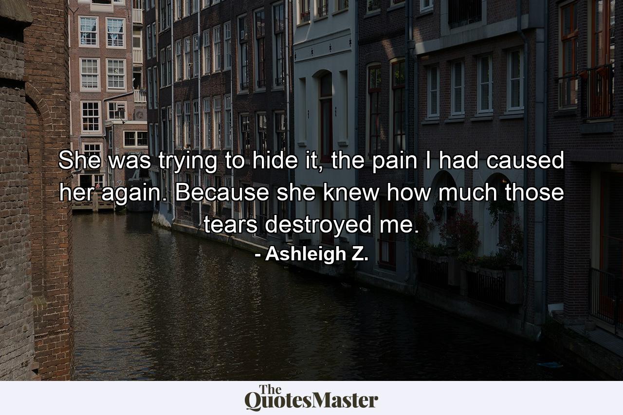 She was trying to hide it, the pain I had caused her again. Because she knew how much those tears destroyed me. - Quote by Ashleigh Z.