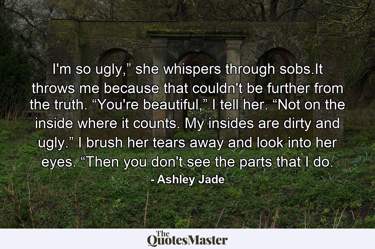 I'm so ugly,” she whispers through sobs.It throws me because that couldn't be further from the truth. “You're beautiful,” I tell her. “Not on the inside where it counts. My insides are dirty and ugly.” I brush her tears away and look into her eyes. “Then you don't see the parts that I do. - Quote by Ashley Jade