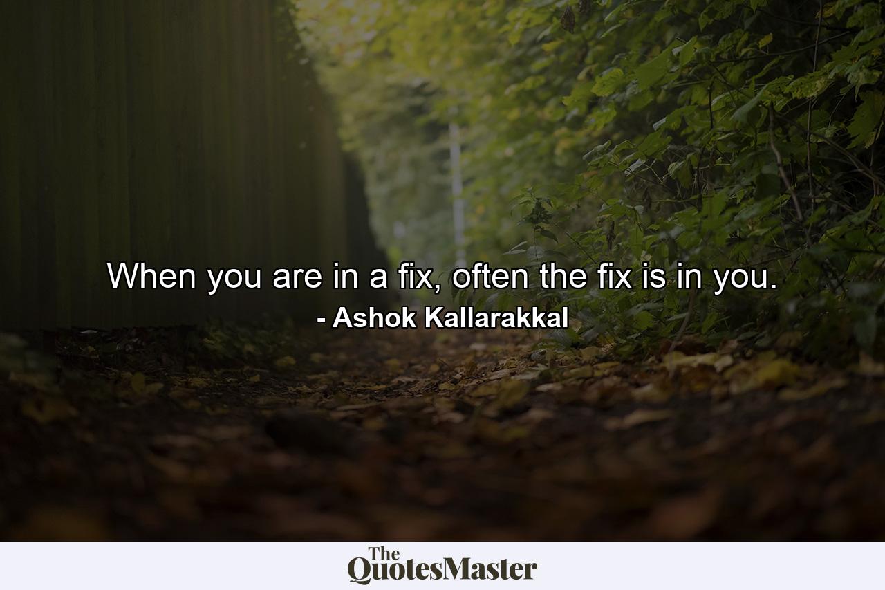 When you are in a fix, often the fix is in you. - Quote by Ashok Kallarakkal