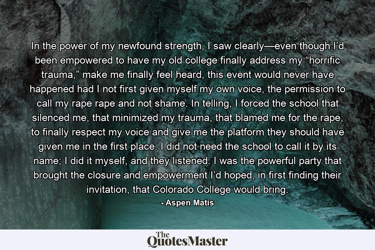 In the power of my newfound strength, I saw clearly—even though I’d been empowered to have my old college finally address my “horrific trauma,” make me finally feel heard, this event would never have happened had I not first given myself my own voice, the permission to call my rape rape and not shame. In telling, I forced the school that silenced me, that minimized my trauma, that blamed me for the rape, to finally respect my voice and give me the platform they should have given me in the first place. I did not need the school to call it by its name; I did it myself, and they listened. I was the powerful party that brought the closure and empowerment I’d hoped, in first finding their invitation, that Colorado College would bring. - Quote by Aspen Matis