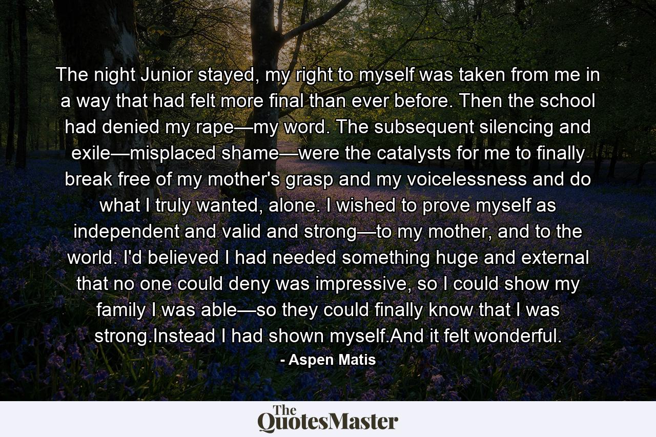 The night Junior stayed, my right to myself was taken from me in a way that had felt more final than ever before. Then the school had denied my rape—my word. The subsequent silencing and exile—misplaced shame—were the catalysts for me to finally break free of my mother's grasp and my voicelessness and do what I truly wanted, alone. I wished to prove myself as independent and valid and strong—to my mother, and to the world. I'd believed I had needed something huge and external that no one could deny was impressive, so I could show my family I was able—so they could finally know that I was strong.Instead I had shown myself.And it felt wonderful. - Quote by Aspen Matis