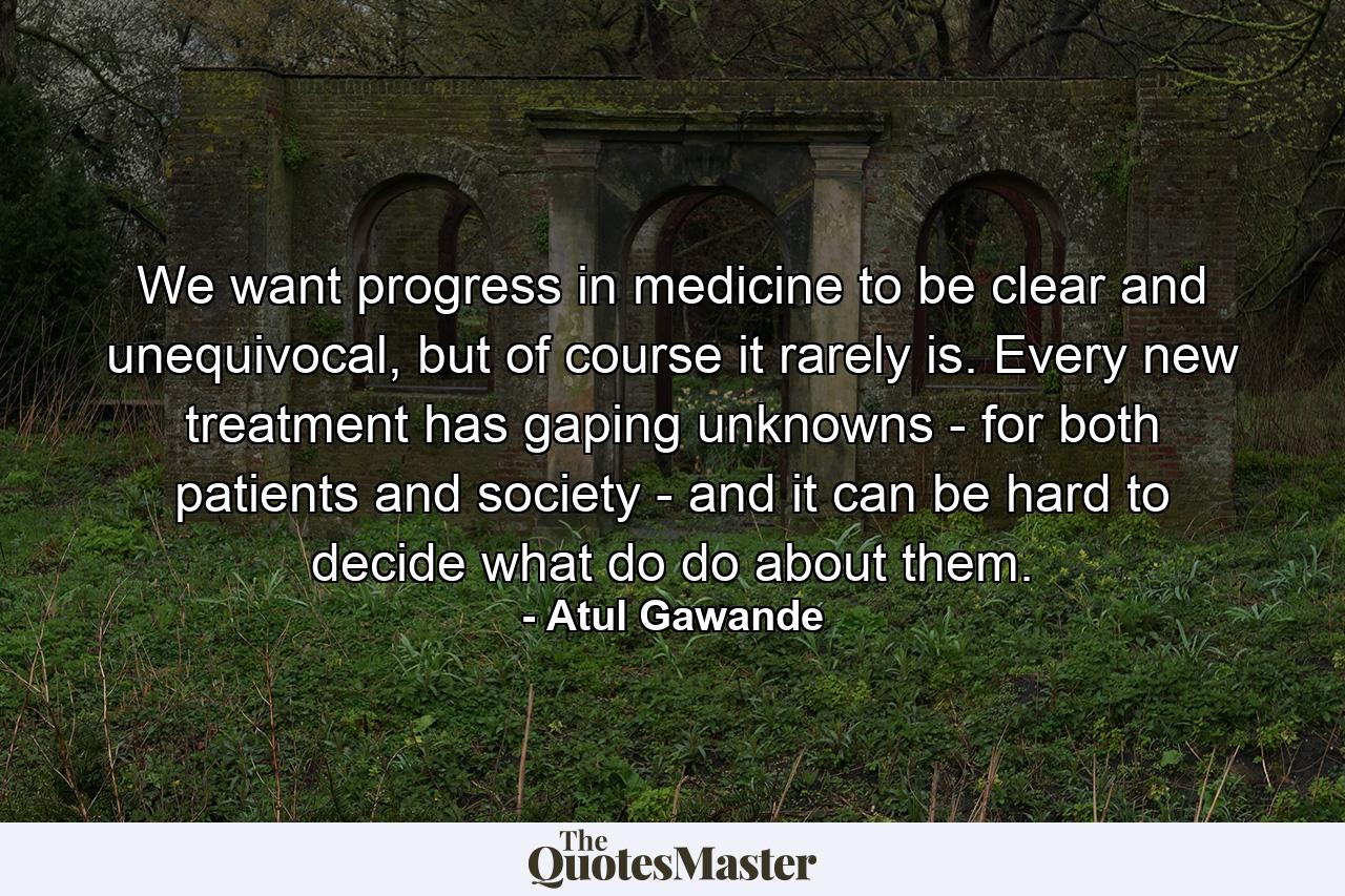 We want progress in medicine to be clear and unequivocal, but of course it rarely is. Every new treatment has gaping unknowns - for both patients and society - and it can be hard to decide what do do about them. - Quote by Atul Gawande