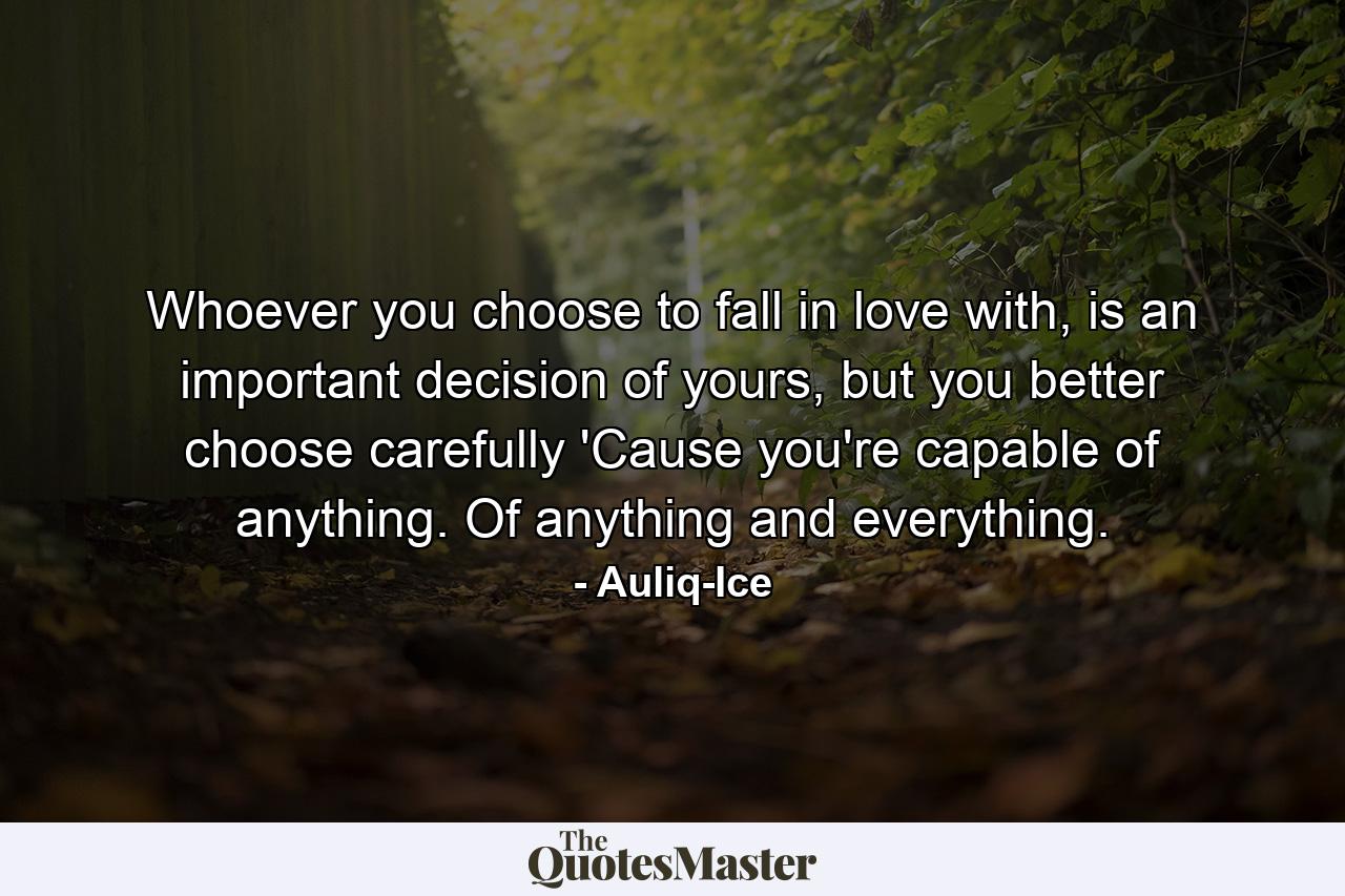 Whoever you choose to fall in love with, is an important decision of yours, but you better choose carefully 'Cause you're capable of anything. Of anything and everything. - Quote by Auliq-Ice